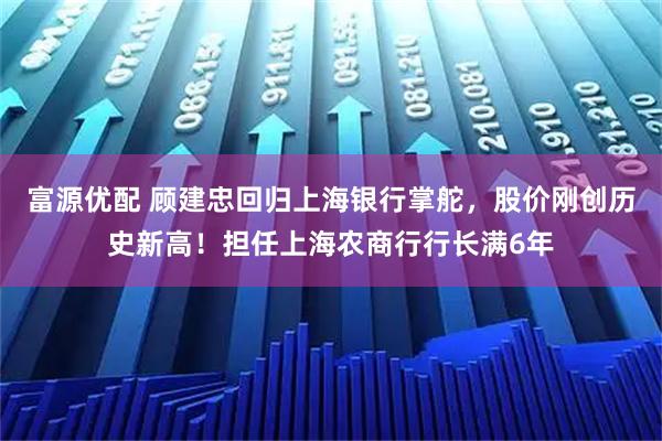 富源优配 顾建忠回归上海银行掌舵,股价刚创历史新高!担任上海农商行行长满6年