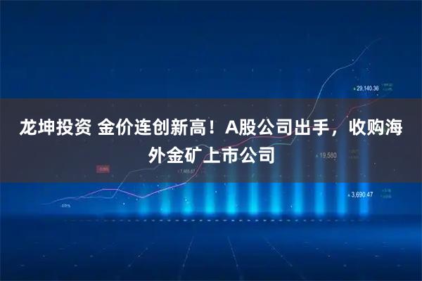 龙坤投资 金价连创新高!A股公司出手,收购海外金矿上市公司