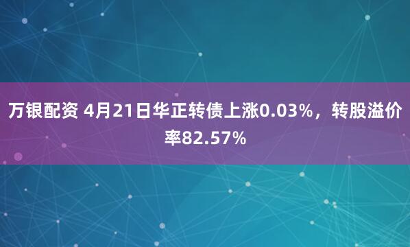 万银配资 4月21日华正转债上涨0.03%,转股溢价率82.57%