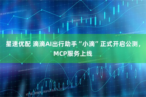 星速优配 滴滴AI出行助手“小滴”正式开启公测,MCP服务上线