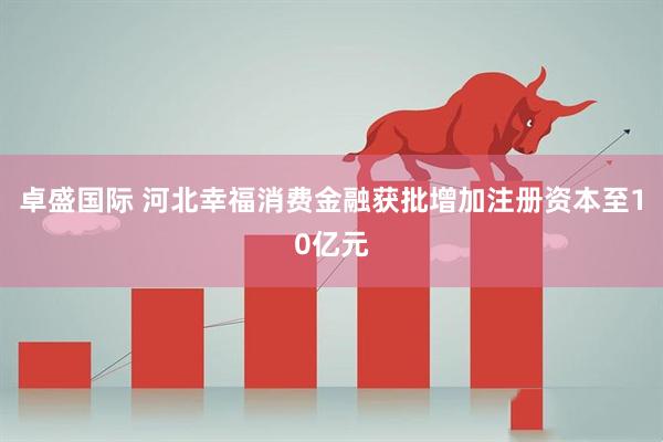 卓盛国际 河北幸福消费金融获批增加注册资本至10亿元