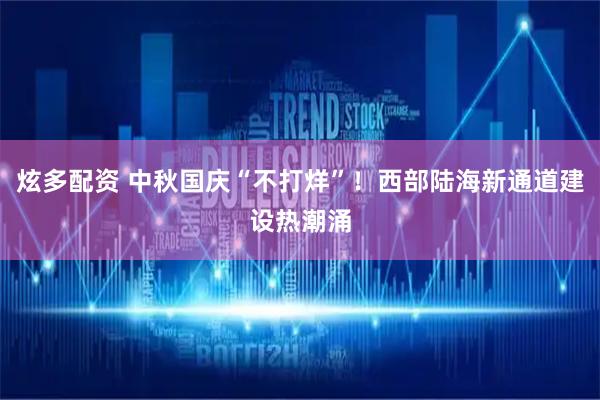 炫多配资 中秋国庆“不打烊”！西部陆海新通道建设热潮涌