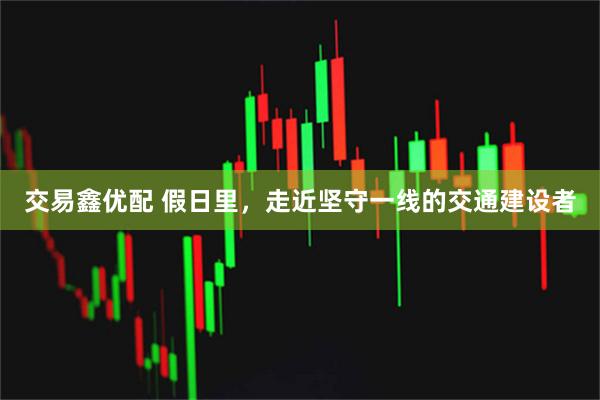 交易鑫优配 假日里,走近坚守一线的交通建设者