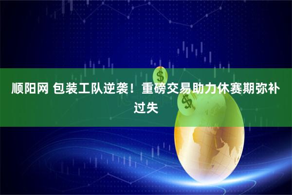 顺阳网 包装工队逆袭！重磅交易助力休赛期弥补过失