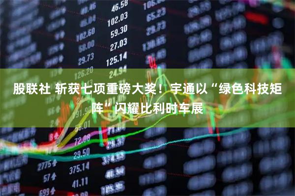 股联社 斩获七项重磅大奖!宇通以“绿色科技矩阵”闪耀比利时车展