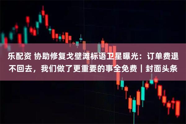 乐配资 协助修复戈壁滩标语卫星曝光:订单费退不回去,我们做了更重要的事全免费|封面头条