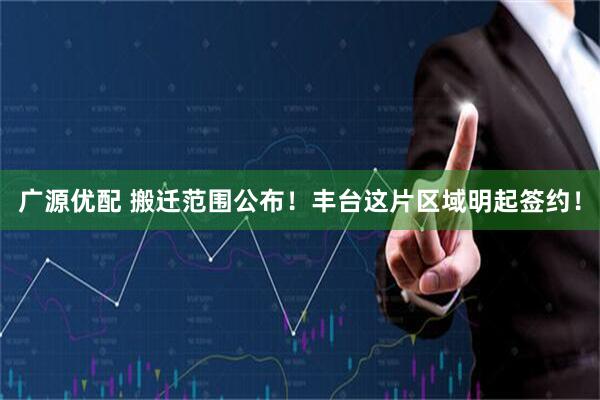 广源优配 搬迁范围公布！丰台这片区域明起签约！