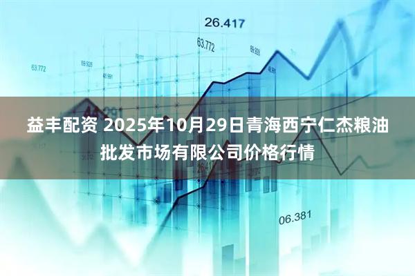 益丰配资 2025年10月29日青海西宁仁杰粮油批发市场有限公司价格行情