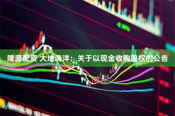 隆源配资 大地海洋:关于以现金收购股权的公告