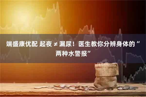 端盛康优配 起夜 ≠ 漏尿！医生教你分辨身体的“两种水警报”