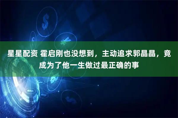 星星配资 霍启刚也没想到,主动追求郭晶晶,竟成为了他一生做过最正确的事