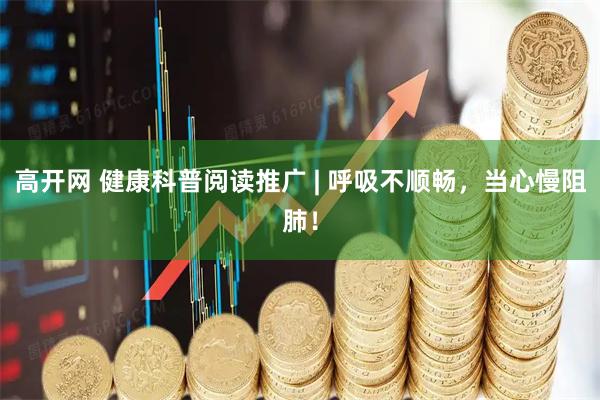 高开网 健康科普阅读推广 | 呼吸不顺畅，当心慢阻肺！