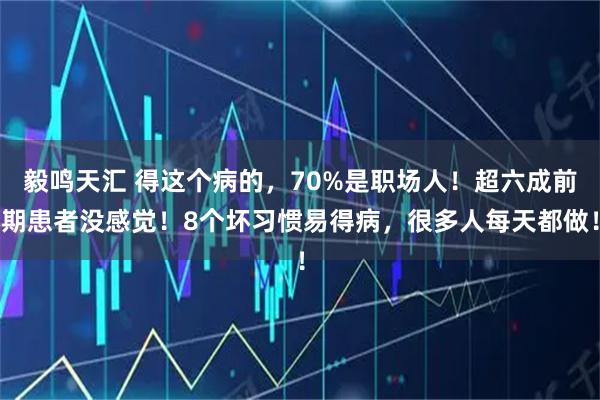 毅鸣天汇 得这个病的,70%是职场人!超六成前期患者没感觉!8个坏习惯易得病,很多人每天都做!