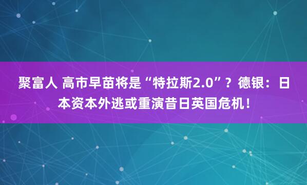聚富人 高市早苗将是“特拉斯2.0”?德银:日本资本外逃或重演昔日英国危机!