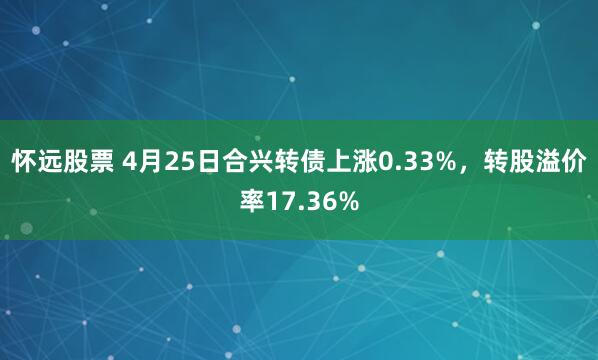 怀远股票 4月25日合兴转债上涨0.33%，转股溢价率17.36%