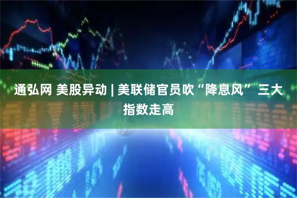通弘网 美股异动 | 美联储官员吹“降息风” 三大指数走高