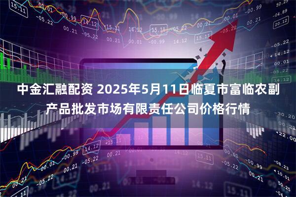 中金汇融配资 2025年5月11日临夏市富临农副产品批发市场有限责任公司价格行情