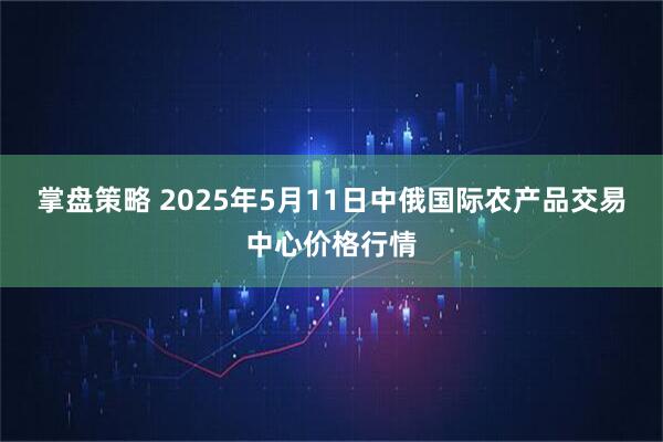 掌盘策略 2025年5月11日中俄国际农产品交易中心价格行情