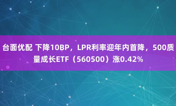 台面优配 下降10BP，LPR利率迎年内首降，500质量成长ETF（560500）涨0.42%