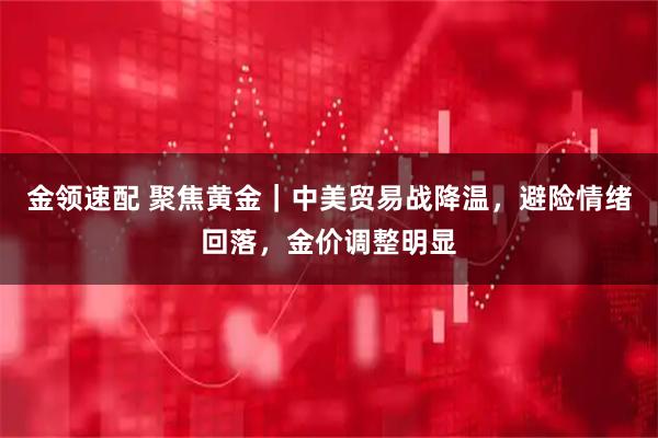 金领速配 聚焦黄金|中美贸易战降温,避险情绪回落,金价调整明显