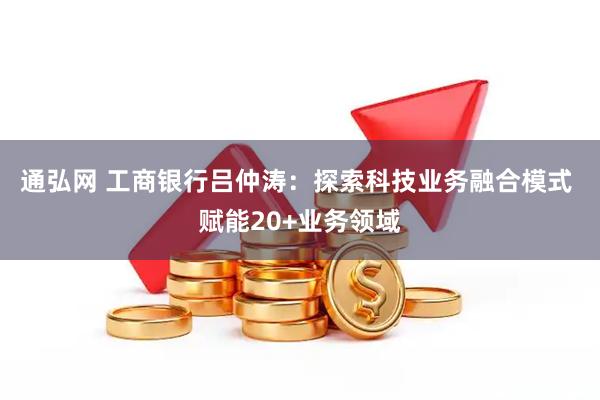 通弘网 工商银行吕仲涛：探索科技业务融合模式 赋能20+业务领域