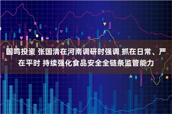 国鸣投资 张国清在河南调研时强调 抓在日常、严在平时 持续强化食品安全全链条监管能力