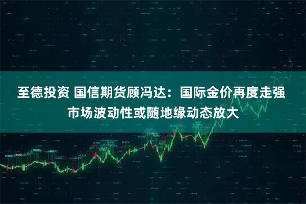 至德投资 国信期货顾冯达：国际金价再度走强 市场波动性或随地缘动态放大