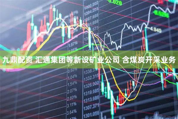 九鼎配资 汇通集团等新设矿业公司 含煤炭开采业务