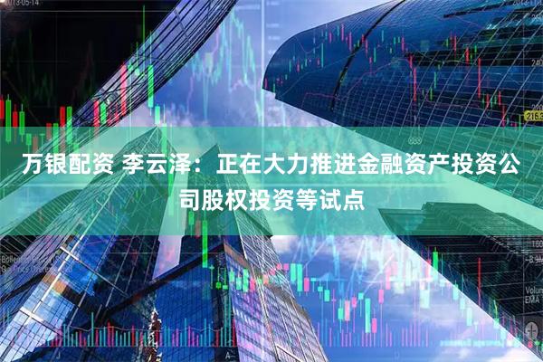 万银配资 李云泽：正在大力推进金融资产投资公司股权投资等试点