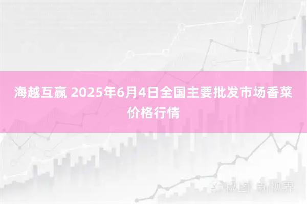 海越互赢 2025年6月4日全国主要批发市场香菜价格行情