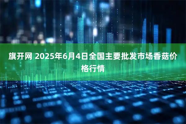 旗开网 2025年6月4日全国主要批发市场香菇价格行情