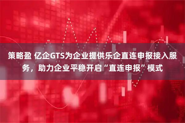 策略盈 亿企GTS为企业提供乐企直连申报接入服务,助力企业平稳开启“直连申报”模式