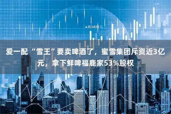 爱一配 “雪王”要卖啤酒了，蜜雪集团斥资近3亿元，拿下鲜啤福鹿家53%股权
