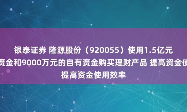 银泰证券 隆源股份（920055）使用1.5亿元的募集资金和9000万元的自有资金购买理财产品 提高资金使用效率