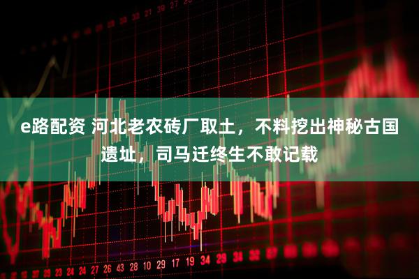 e路配资 河北老农砖厂取土，不料挖出神秘古国遗址，司马迁终生不敢记载