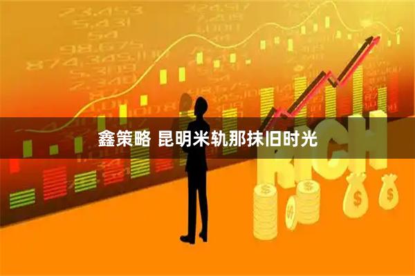 鑫策略 昆明米轨那抹旧时光