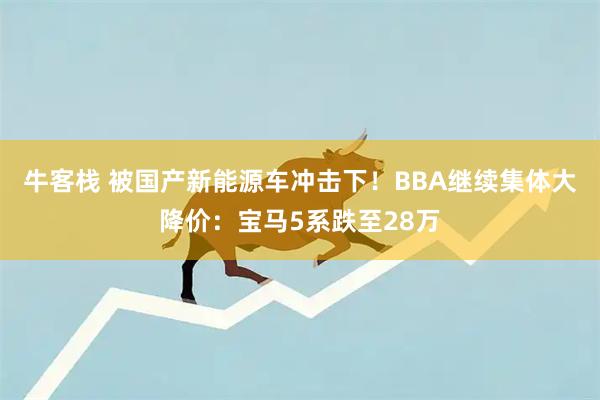 牛客栈 被国产新能源车冲击下！BBA继续集体大降价：宝马5系跌至28万