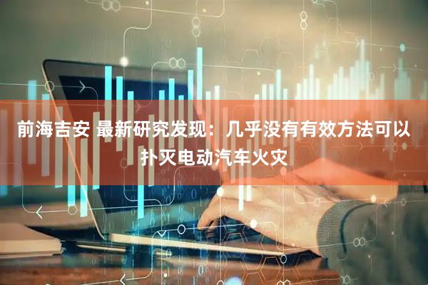 前海吉安 最新研究发现：几乎没有有效方法可以扑灭电动汽车火灾