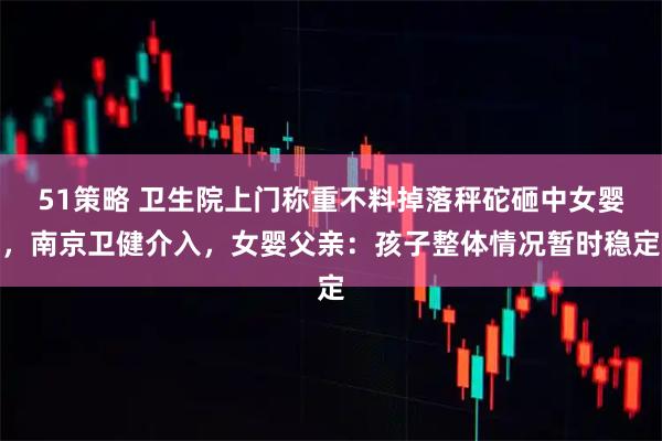 51策略 卫生院上门称重不料掉落秤砣砸中女婴，南京卫健介入，女婴父亲：孩子整体情况暂时稳定