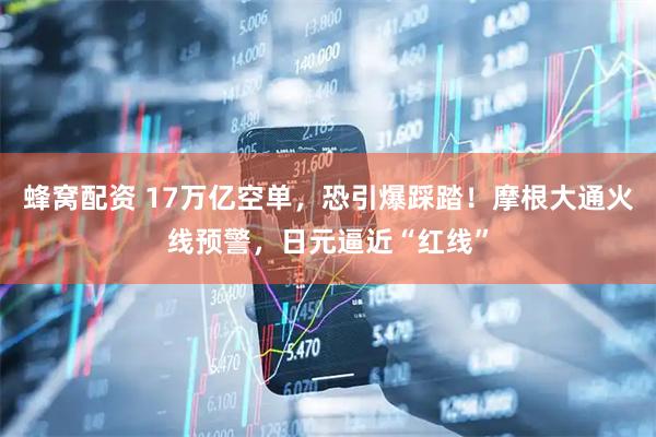 蜂窝配资 17万亿空单,恐引爆踩踏!摩根大通火线预警,日元逼近“红线”