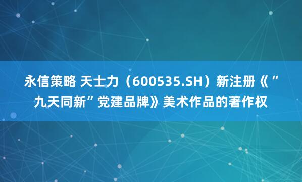 永信策略 天士力(600535.SH)新注册《“九天同新”党建品牌》美术作品的著作权